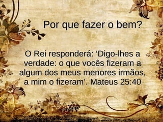 Por que fazer o bem?Por que fazer o bem?
O Rei responderá: ‘Digo-lhes aO Rei responderá: ‘Digo-lhes a
verdade: o que vocês fizeram averdade: o que vocês fizeram a
algum dos meus menores irmãos,algum dos meus menores irmãos,
a mim o fizeram’. Mateus 25:40a mim o fizeram’. Mateus 25:40
 