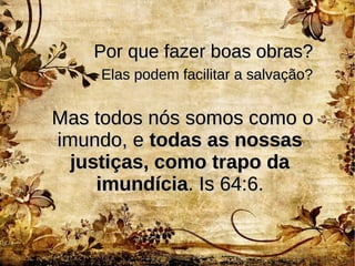 Por que fazer boas obras?Por que fazer boas obras?
Mas todos nós somos como oMas todos nós somos como o
imundo, eimundo, e todas as nossastodas as nossas
justiças, como trapo dajustiças, como trapo da
imundíciaimundícia. Is 64:6.. Is 64:6.
Elas podem facilitar a salvação?Elas podem facilitar a salvação?
 