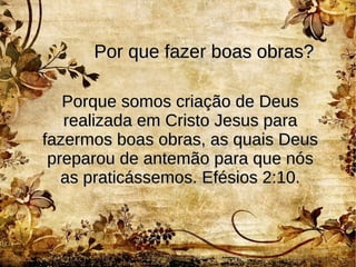 Por que fazer boas obras?Por que fazer boas obras?
Porque somos criação de DeusPorque somos criação de Deus
realizada em Cristo Jesus pararealizada em Cristo Jesus para
fazermos boas obras, as quais Deusfazermos boas obras, as quais Deus
preparou de antemão para que nóspreparou de antemão para que nós
as praticássemos. Efésios 2:10.as praticássemos. Efésios 2:10.
 