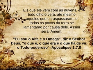 Eis que ele vem com as nuvens, e
todo olho o verá, até mesmo
aqueles que o traspassaram; e
todos os povos da terra se
lamentarão por causa dele. Assim
será! Amém.
"Eu sou o Alfa e o Ômega", diz o Senhor
Deus, "o que é, o que era e o que há de vir,
o Todo-poderoso". Apocalipse 1:7,8
 