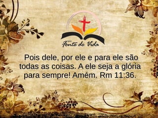 Pois dele, por ele e para ele sãoPois dele, por ele e para ele são
todas as coisas. A ele seja a glóriatodas as coisas. A ele seja a glória
para sempre! Amém. Rm 11:36.para sempre! Amém. Rm 11:36.
 