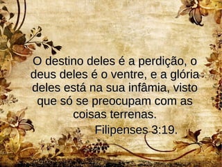 O destino deles é a perdição, oO destino deles é a perdição, o
deus deles é o ventre, e a glóriadeus deles é o ventre, e a glória
deles está na sua infâmia, vistodeles está na sua infâmia, visto
que só se preocupam com asque só se preocupam com as
coisas terrenas.coisas terrenas.
Filipenses 3:19.Filipenses 3:19.
 