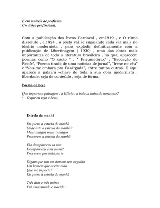 E em matéria de profissão
Um tísico profissional.


Com a publicação dos livros Carnaval , em1919 , e O ritmo
dissoluto , e,1924 , o poeta vai se engajando cada vez mais no
ideário modernista , para explodir definitivamente com a
publicação de Libertinagem ( 1930) , uma das obras mais
importantes de toda a literatura brasileira , na qual aparecem
poemas como “O cacto ” , “ Pneumotórax” , “Evocação do
Recife”, “Poema tirado de uma notícias de jornal”, “Irene no céu”
e “Vou-me embora pra Pasárgada”, entre tantos outros. E aqui
aparece a palavra –chave de toda a sua obra modernista :
liberdade, seja de conteúdo , seja de forma.

Poema do beco

Que importa a paisagem , a Glória , a baía ,a linha do horizonte?
- O que eu vejo é beco.



   Estrela da manhã

   Eu quero a estrela da manhã
   Onde está a estrela da manhã?
   Meus amigos meus inimigos
   Procurem a estrela da manhã

   Ela desapareceu ia nua
   Desapareceu com quem?
   Procurem por toda parte

   Digam que sou um homem sem orgulho
   Um homem que aceita tudo
   Que me importa?
   Eu quero a estrela da manhã

   Três dias e três noites
   Fui assassinado e suicida
 