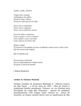 Ladrão , pulha , falsário

Virgem mal- sexuada
Atribuladora dos aflitos
Girafa de duas cabeças
Pecai por todos pecai com todos

Pecai com os malandros
Pecai com os sargentos
Pecai com os fuzileiros navais

Pecai de todas as maneiras
Com os gregos e com os troianos
Com o padre e com o sacristão
Com o leproso de Pouso Alto

Depois comigo
Te esperarei com mafuás novenas cavalhadas comerei terra e direi coisa
[de uma ternura tão simples

Que tu desfalecerás


Procurem por toda parte
Pura ou degradada até a última bixeza
Eu quero a estrela da manhã


( Manuel Bandeiras)



Antônio de Alcântara Machado

Antônio Castilho de Alcântara Machado d’ Oliveira nasceu
em São Paulo , a 25 de maio de 1901 , filho de ilustre e
tradicional família paulistana. Formou –se em Direitos pela
Faculdade do Largo São Francisco . Apesar de colaborar
periodicamente com artigos sobre cultura no jornal do
comércio ,só tomou contato direto com os modernista de São
 