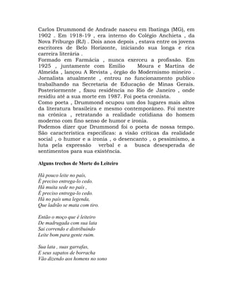 Carlos Drummond de Andrade nasceu em Ibatinga (MG), em
1902 . Em 1918-19 , era interno do Colégio Anchieta , da
Nova Friburgo (RJ) . Dois anos depois , estava entre os jovens
escritores de Belo Horizonte, iniciando sua longa e rica
carreira literária .
Formado em Farmácia , nunca exerceu a profissão. Em
1925 , juntamente com Emílio           Moura e Martins de
Almeida , lançou A Revista , órgão do Modernismo mineiro .
Jornalista atualmente , entrou no funcionamento publico
trabalhando na Secretaria de Educação de Minas Gerais.
Posteriormente , fixou residência no Rio de Janeiro , onde
residiu até a sua morte em 1987. Foi poeta cronista.
Como poeta , Drummond ocupou um dos lugares mais altos
da literatura brasileira e mesmo contemporâneo. Foi mestre
na crônica , retratando a realidade cotidiana do homem
moderno com fino senso de humor e ironia.
Podemos dizer que Drummond foi o poeta de nossa tempo.
São característica especificas: a visão críticas da realidade
social , o humor e a ironia , o desencanto , o pessimismo, a
luta pela expressão verbal e a busca desesperada de
sentimentos para sua existência.

Alguns trechos de Morte do Leiteiro

Há pouco leite no país,
É preciso entrega-lo cedo.
Há muita sede no país ,
É preciso entrega-lo cedo.
Há no país uma legenda,
Que ladrão se mata com tiro.

Então o moço que é leiteiro
De madrugada com sua lata
Sai correndo e distribuindo
Leite bom para gente ruim.

Sua lata , suas garrafas,
E seus sapatos de borracha
Vão dizendo aos homens no sono
 