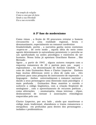 Um templo de religião
Como a casa que ele fazia
Sendo a sua liberdade
Era a sua escravidão




                  A 3º fase do modernismo

Como vimos , a ficção de 30 procurava retratar o homem
circunscrito   a   uma     realidade   regional,    bruta   e
desumanizante, especialmente no romance nordestino
Gradatividade, porém , a narrativa ganha novos contornos
:supera-se , de certo modo , aquela idéia do meio como
agente determinante (o naturalismo persistente ) e percebe-se
um aprofundado na aniles psicológica e existentes do ser
humano. Nessa linha já apontara Graciliano Ramos , São
Bernado .
Agora , a partir de 1945 , alguns autores rompem com o
esquema romanesco de 30 e partem para um super –
regionalismo , na denominação de Antônio Cândido . É o
caso de João Guimarães Rosa e Clarice Lispector . Embora
haja muitas diferenças entre a obra de cada um , eles
partiram para uma pesquisa do instrumento de expressão : a
linguagem . Ambos universalizaram o romance nacional ,
dando a seus personagens uma dimensão mais psicológica e
mais profunda . Guimarães Rosa mantém o enredo e
subverte o código lingüistico, com a criação freqüente de
neologismo , com o aproveitamento de recursos poéticos ,
como aliterações     ; onomatopéia, rimas internas , elipse,
deslocamento de sintaxe e associações etimológicas
esquecidas pelo uso.

Clarice Lispector, por seu lado , ainda que mantivesse o
código mais tradicional, abandonou a trama romancesca e
mergulhou em profundas para dentro dos personagens ,
isolados e problemáticos.
 