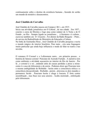 continuamente sobre o destino da existência humana , fazendo do sertão
um mundo de mistério e desencontros.


José Cândido de Carvalho

José Cândido de Carvalho nasceu em Campos ( RJ ) , em 1915 .
Inicia sua atividade jornalística em O Liberal , de sua cidade . Em 1937 ,
conclui o curso de Direitos e logo atua como redator de A Noite e de O
Estado , no Rio . Sempre ligado ao jornalismo , à literatura e à cultura ,
escreveu também em O Cruzeiro . Foi diretor da Rádio Roquete – Pinto ,
do serviço de Radiodifusão do Ministério da Educação e Cultura.
Na linha de Guimarães Rosa , José Cândido de Carvalho pesquisa e recria
o mundo mágico do interior brasileiro. Para tanto , cria uma linguagem
muito particular que ainda hoje influencia o modo de falar no teatro e nas
novelas.


O romance O Coronel e o Lobisomem narra , em primeira pessoa , a
história do famoso coronel Ponciano de Azeredo Furtado . A narrativa tem
como ambiente a atividade açucareira no interior do Rio de Janeiro . Por
lá , o coronel é o rei , andando atrás de causas perdidas e preso a mista-
como é o caso do lobisomem e da sereia . Podemos dizer que Ponciano tem
a mesma ambigüidade de Riobaldo : hesita entre a consciência mítica e a
consciência dessacralizada . Riobaldo , porem , atravessa os dois mundos e
permanece lúcido . Ponciano hesita e chega à loucura. É forte contra
assombração , mas fraco nos seus amores . Acaba morrendo , enfeitiçado
pelo lobisomem.
 