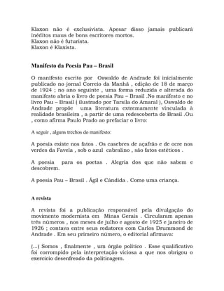 Klaxon não é exclusivista. Apesar disso jamais publicará
inéditos maus de bons escritores mortos.
Klaxon não é futurista.
Klaxon é Klaxista.


Manifesto da Poesia Pau – Brasil

O manifesto escrito por Oswaldo de Andrade foi inicialmente
publicado no jornal Correio da Manhã , edição de 18 de março
de 1924 ; no ano seguinte , uma forma reduzida e alterada do
manifesto abria o livro de poesia Pau – Brasil .No manifesto e no
livro Pau – Brasil ( ilustrado por Tarsila do Amaral ), Oswaldo de
Andrade propõe uma literatura extremamente vinculada à
realidade brasileira , a partir de uma redescoberta do Brasil .Ou
, como afirma Paulo Prado ao prefaciar o livro:

A seguir , alguns trechos do manifesto:

A poesia existe nos fatos . Os casebres de açafrão e de ocre nos
verdes da Favela , sob o azul cabralino , são fatos estéticos .

A poesia para os poetas . Alegria dos que não sabem e
descobrem.

A poesia Pau – Brasil . Ágil e Cândida . Como uma criança.


A revista

A revista foi a publicação responsável pela divulgação do
movimento modernista em Minas Gerais . Circularam apenas
três números , nos meses de julho e agosto de 1925 e janeiro de
1926 ; contava entre seus redatores com Carlos Drummond de
Andrade . Em seu primeiro número, o editorial afirmava:

(...) Somos , finalmente , um órgão político . Esse qualificativo
foi corrompido pela interpretação viciosa a que nos obrigou o
exercício desenfreado da politicagem.
 