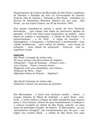 Departamento de Cultura do Município de São Paulo e professor
de História e Filosofia da Arte na Universidade do Distrito
Federal ( Rio de Janeiro ). Voltando a São Paulo , trabalhou no
Serviço de Patrimônio Histórico. Morreu em sua casa , São
Paulo , na rua Lopes Chaves ,em 25 de fevereiro 1945.

Sua poesia manifesta-se poesia a partir do livro Paulicéia
desvairada , que rompe com todas as estruturas ligadas ao
passado . O livro tem como musa inspiradora ,ou melhor , como
objeto de análise e constatação , a cidade de São Paulo e seu
provincianismo , o rio Tietê , o Largo do Arouche , o
Anhangabaú , a burguesia, a Aristocracia, o proletariado ; uma
cidade multifacetas , uma colcha de retalho , uma roupa de
arlequim – uma cidade de arlequinal . Inicia-se        com os
seguintes versos:

Inspiração
São Paulo ! comoção de minha vida...
Os meus amores são flores feitas de original...
Arlequinal !.. Traje de losangos ...Cinzas e ouro ...
Luz e bruma ... Forno e inverno morno ...
Elegância sutis sem escândalos, sem ciúmes...
Perfumes de Paris... Arys!
Bofetadas líricas no Trianon ... Algodoal !


São Paulo! Comoção de minha vida ...
Galicismo a berrar nos desertos da América!



Em Macunaíma , o herói sem nenhum caráter , talvez , a
criação máxima de Mário de Andrade : a parti desse anti-
herói , o autor enfoca o choque do índio amazônico (que nasceu
preto e virou branco- síntese do povo brasileiro)com a tradição e
a cultura européia na cidade de São Paulo, valendo –se para
tanto de profundos estudos de folclore . E Macunaíma , no seu
“pensamento selvagem”, faz transformações que ele quer : um
inglês vira London Bank , a cidade de São Paulo vira uma
 