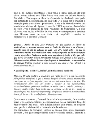 que a de outros escritores , sua vida é irmã gêmeas de sua
obra , como afirma seu filho Rudá em carta ao critico Antônio
Cândido : “Creio que a obra de Oswaldo de Andrade não pode
ser estudada desvinculada de sua vida .” E aqui cabe chamar a
atenção para dois fatos ; primeiros , a vida de Oswaldo teve um
verdadeiro divisor de águas, o ano de 1929, quando , fazendeiro
de café , vai à imagem de um “palhaço da burguesia ”, o que
ofuscou em muito o brilho de sua obra e amargurou o escritor
nos últimos anos de sua vida . A propósito , assim se
manifestou o próprio Oswald:


Quando , depois de uma fase brilhante em que realizei os salões do
modernismo e mantive contato com a Paris de Cocteau e de Picasso ,
quando num só dia da débâcle do cafê ,em 29 , perdi tudo – os que se
sentavam à minha mesa iniciaram uma tenaz campanha de desmoralização
contra meus dias. Fecharam então num cochicho beiçudo o diz- que –diz
que havia de isolar minha perseguida pobreza nas prisões e nas fugas .
Criou-se então a fábula de que só fazia piada e irreverência , e uma cortina
de silêncio tenteou encobrir a ação pioneira que dera o Pau –Brasil e a
prosa renovada de 22.

A esse respeito , o crítico Antônio Cândido assim se manifesta

Mas esse Oswald lendário e anedótico tem razão de ser : a sua elaboração
pelo público manifesta o que o mundo burguês de uma cidade provinciana
enxergava de perigo e negativo para os seus valores artístico e sociais . Ele
escandalizava pelo fato de existir , porque a sua personalidade
excepcionalmente poderosa atulhava o meio com a simples presença .
Conheci muito senhor bem posto que se irritava só de vê-lo ,- como se
andando pela rua Barão de Itapetininga ele pusesse em risco a normalidade
dos negócios ou o decoro do finado chá- -das- cinco.

Quando à sua obra , Oswald de Andrade apresenta, de maneira
geral , as características já comentadas desta primeira fase do
Modernismo ,uo seja , um nacionalismo que busca as origens
sem perde a visão crítica da realidade brasileira .
Os romances de Oswald inovou a poesia com seus pequenos
poemas , em que sempre havia um forte apelo visual , criando o
 