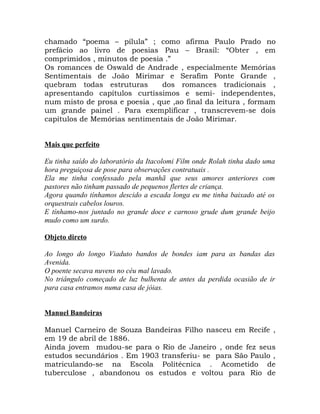 chamado “poema – pílula” ; como afirma Paulo Prado no
prefácio ao livro de poesias Pau – Brasil: “Obter , em
comprimidos , minutos de poesia .”
Os romances de Oswald de Andrade , especialmente Memórias
Sentimentais de João Mirimar e Serafim Ponte Grande ,
quebram todas estruturas       dos romances tradicionais ,
apresentando capítulos curtíssimos e semi- independentes,
num misto de prosa e poesia , que ,ao final da leitura , formam
um grande painel . Para exemplificar , transcrevem-se dois
capítulos de Memórias sentimentais de João Mirimar.


Mais que perfeito

Eu tinha saído do laboratório da Itacolomi Film onde Rolah tinha dado uma
hora preguiçosa de pose para observações contratuais .
Ela me tinha confessado pela manhã que seus amores anteriores com
pastores não tinham passado de pequenos flertes de criança.
Agora quando tínhamos descido a escada longa eu me tinha baixado até os
orquestrais cabelos louros.
E tínhamo-nos juntado no grande doce e carnoso grude dum grande beijo
mudo como um surdo.

Objeto direto

Ao longo do longo Viaduto bandos de bondes iam para as bandas das
Avenida.
O poente secava nuvens no céu mal lavado.
No triângulo começado de luz bulhenta de antes da perdida ocasião de ir
para casa entramos numa casa de jóias.


Manuel Bandeiras

Manuel Carneiro de Souza Bandeiras Filho nasceu em Recife ,
em 19 de abril de 1886.
Ainda jovem mudou-se para o Rio de Janeiro , onde fez seus
estudos secundários . Em 1903 transferiu- se para São Paulo ,
matriculando-se na Escola Politécnica . Acometido de
tuberculose , abandonou os estudos e voltou para Rio de
 