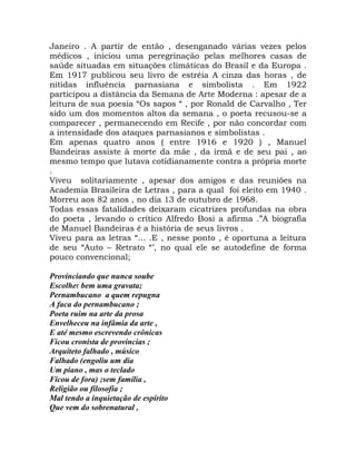Janeiro . A partir de então , desenganado várias vezes pelos
médicos , iniciou uma peregrinação pelas melhores casas de
saúde situadas em situações climáticas do Brasil e da Europa .
Em 1917 publicou seu livro de estréia A cinza das horas , de
nítidas influência parnasiana e simbolista . Em 1922
participou a distância da Semana de Arte Moderna : apesar de a
leitura de sua poesia “Os sapos “ , por Ronald de Carvalho , Ter
sido um dos momentos altos da semana , o poeta recusou-se a
comparecer , permanecendo em Recife , por não concordar com
a intensidade dos ataques parnasianos e simbolistas .
Em apenas quatro anos ( entre 1916 e 1920 ) , Manuel
Bandeiras assiste à morte da mãe , da irmã e de seu pai , ao
mesmo tempo que lutava cotidianamente contra a própria morte
.
Viveu solitariamente , apesar dos amigos e das reuniões na
Academia Brasileira de Letras , para a qual foi eleito em 1940 .
Morreu aos 82 anos , no dia 13 de outubro de 1968.
Todas essas fatalidades deixaram cicatrizes profundas na obra
do poeta , levando o crítico Alfredo Bosi a afirma .”A biografia
de Manuel Bandeiras é a história de seus livros .
Viveu para as letras “... .E , nesse ponto , é oportuna a leitura
de seu “Auto – Retrato “’, no qual ele se autodefine de forma
pouco convencional;

Provinciando que nunca soube
Escolher bem uma gravata;
Pernambucano a quem repugna
A faca do pernambucano ;
Poeta ruim na arte da prosa
Envelheceu na infâmia da arte ,
E até mesmo escrevendo crônicas
Ficou cronista de províncias ;
Arquiteto falhado , músico
Falhado (engoliu um dia
Um piano , mas o teclado
Ficou de fora) ;sem família ,
Religião ou filosofia ;
Mal tendo a inquietação de espírito
Que vem do sobrenatural ,
 