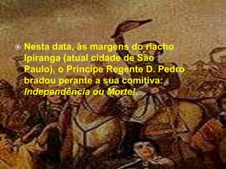 Nesta data, às margens do riacho Ipiranga (atual cidade de São Paulo), o Príncipe Regente D. Pedro bradou perante a sua comitiva: Independência ou Morte!. 