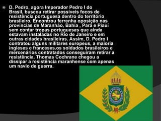 D. Pedro, agora Imperador Pedro I do Brasil, buscou retirar possíveis focos de resistência portuguesa dentro do território brasileiro. Encontrou ferrenha oposição nas províncias de Maranhão, Bahia , Pará e Piauí sem contar tropas portuguesas que ainda estavam instaladas no Rio de Janeiro e em outras cidades brasileiras. Assim, D. Pedro I contratou alguns militares europeus, a maioria ingleses e franceses.os soldados brasileiros e mercenários contratados conseguiram retirar a resistência. Thomas Cochrane chegou a dissipar a resistência maranhense com apenas um navio de guerra.