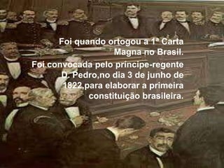 Foi quando ortogou a 1ª Carta Magna no Brasil.Foi convocada pelo príncipe-regente D. Pedro,no dia 3 de junho de 1822,para elaborar a primeira constituição brasileira.