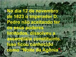 No dia 12 de novembro de 1823 o imperador D. Pedro não aceitando ter os seus poderes limitados, dissolveu a assembléia constituinte. Isso ficou conhecido como “Noite da Agônia”.