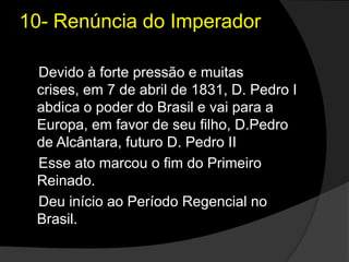 10- Renúncia do Imperador    Devido à forte pressão e muitas crises, em 7 de abril de 1831, D. Pedro I abdica o poder do Brasil e vai para a Europa, em favor de seu filho, D.Pedro de Alcântara, futuro D. Pedro II    Esse ato marcou o fim do Primeiro Reinado.    Deu início ao Período Regencial no Brasil.
