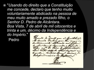"Usando do direito que a Constituição me concede, declaro que tenho muito voluntariamente abdicado na pessoa de meu muito amado e prezado filho, o Senhor D. Pedro de Alcântara.Boa Vista, 7 de abril de mil oitocentos e trinta e um, décimo da Independência e do Império."       Pedro