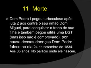            11- MorteDom Pedro I pegou turbeculose após luta 2 aos contra o seu irmão Dom Miguel, para conquistar o trono de sua filha,e também pegou sífilis uma DST (mas isso não é comprovado), por causa dessas doenças Dom Pedro I falece no dia 24 de setembro de 1834. Aos 35 anos. No palácio onde ele nasceu.