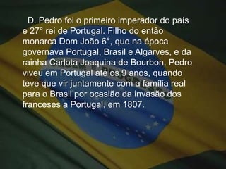 D. Pedro foi o primeiro imperador do país e 27° rei de Portugal. Filho do então monarca Dom João 6°, que na época governava Portugal, Brasil e Algarves, e da rainha Carlota Joaquina de Bourbon, Pedro viveu em Portugal até os 9 anos, quando teve que vir juntamente com a família real para o Brasil por ocasião da invasão dos franceses a Portugal, em 1807.
