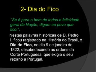 2- Dia do Fico“Se é para o bem de todos e felicidade geral da Nação, digam ao povo que fico.”. Nestas palavras históricas de D. Pedro I, ficou registrado na História do Brasil, o Dia do Fico, no dia 9 de janeiro de 1822, desobedecendo as ordens da Corte Portuguesa, que exigia o seu retorno a Portugal.