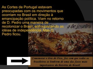  As Cortes de Portugal estavam preocupadas com os movimentos que ocorriam no Brasil em direção à emancipação política. Viam no retorno de D. Pedro uma maneira de recolonizar o Brasil, enfraquecendo as idéias de independência. Mas D. Pedro ficou.. 