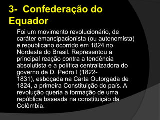 3-  Confederação do Equador    Foi um movimento revolucionário, de caráter emancipacionista (ou autonomista) e republicano ocorrido em 1824 no Nordeste do Brasil. Representou a principal reação contra a tendência absolutista e a política centralizadora do governo de D. Pedro I (1822-1831), esboçada na Carta Outorgada de 1824, a primeira Constituição do país. A revolução queria a formação de uma república baseada na constituição da Colômbia.