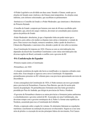 -O Poder Legislativo era dividido em duas casas: Senado e Câmara, sendo que as
eleições do Senado eram vitalícias e da Câmara eram temporárias. As eleições eram
indiretas, com eleitores selecionados, que escolhiam os parlamentares
-Instituía-se o Conselho de Estado e o Poder Moderador, que sintetizam o Absolutismo
do Primeiro Reinado
-Conselho de Estado: composto por homens com mais de 40 anos escolhidos pelo
Imperador, que, através de cargos vitalícios, deveriam ser consultados para assuntos
graves da política do Estado
-Poder Moderador: absolutista, já que o Imperador tinha um poder maior que o
Executivo, pois cabia a ele mediar as disputas mais sérias e interpretar a vontade do
povo. Para exercer essa função, nomeava senadores, tinha o poder de dissolver a
Câmara dos Deputados e sancionava leis, detendo o poder de veto sobre as mesmas
-Essa Constituição foi imposta em 1824. Chocou-se com as reinvindicações dos
deputados da dissolvida Assembleia Constituinte e com várias reinvindicações das
diversas regiões do Brasil, acirrando o conflito com o governo do RJ
A Confederação do Equador
-Primeira reação contra a Constituição
-Pernambuco, em 1824
-A situação econômica da região não havia se modificado e os impostos cobrados eram
muito altos. Essa situação se agravou com a nova Constituição. Os deputados
pernambucanos presentes no RJ voltaram para a sua província apresentando um texto de
discordância
-Como consequência da Constituição de 1824, d. Pedro nomeou um novo governador
para a província de Pernambuco, Francisco Paes Barreto, que não foi aceito pela
maioria da população. Os pernambucanos formaram uma luta Junta governativa
presidida por Paes de Andrada, que dirigia às províncias do Norte e Nordeste
-O governo de Pernambuco chamava as outras províncias a formarem juntas autônomas
e a desobedecerem o governo central do RJ. Associadas em uma Confederação, elas
deveriam romper com o governo monárquico de d. Pedro I e formar uma república no
Nordeste, assumindo para isso a Constituição da Colômbia
-Porém, a repressão sobre a região foi violenta. Os almirantes lideraram as expedições
marítimas e auxiliaram na contenção do processo revolucionário. Seguiu-se a isso uma
séria de prisões e a execução de um dos principais líderes do movimento, Frei Caneca
 