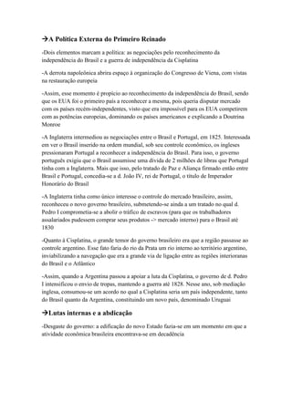 A Política Externa do Primeiro Reinado
-Dois elementos marcam a política: as negociações pelo reconhecimento da
independência do Brasil e a guerra de independência da Cisplatina
-A derrota napoleônica abrira espaço à organização do Congresso de Viena, com vistas
na restauração europeia
-Assim, esse momento é propício ao reconhecimento da independência do Brasil, sendo
que os EUA foi o primeiro país a reconhecer a mesma, pois queria disputar mercado
com os países recém-independentes, visto que era impossível para os EUA competirem
com as potências europeias, dominando os países americanos e explicando a Doutrina
Monroe
-A Inglaterra intermediou as negociações entre o Brasil e Portugal, em 1825. Interessada
em ver o Brasil inserido na ordem mundial, sob seu controle econômico, os ingleses
pressionaram Portugal a reconhecer a independência do Brasil. Para isso, o governo
português exigiu que o Brasil assumisse uma dívida de 2 milhões de libras que Portugal
tinha com a Inglaterra. Mais que isso, pelo tratado de Paz e Aliança firmado então entre
Brasil e Portugal, concedia-se a d. João IV, rei de Portugal, o título de Imperador
Honorário do Brasil
-A Inglaterra tinha como único interesse o controle do mercado brasileiro, assim,
reconheceu o novo governo brasileiro, submetendo-se ainda a um tratado no qual d.
Pedro I comprometia-se a abolir o tráfico de escravos (para que os trabalhadores
assalariados pudessem comprar seus produtos -> mercado interno) para o Brasil até
1830
-Quanto à Cisplatina, o grande temor do governo brasileiro era que a região passasse ao
controle argentino. Esse fato faria do rio da Prata um rio interno ao território argentino,
inviabilizando a navegação que era a grande via de ligação entre as regiões interioranas
do Brasil e o Atlântico
-Assim, quando a Argentina passou a apoiar a luta da Cisplatina, o governo de d. Pedro
I intensificou o envio de tropas, mantendo a guerra até 1828. Nesse ano, sob mediação
inglesa, consumou-se um acordo no qual a Cisplatina seria um país independente, tanto
do Brasil quanto da Argentina, constituindo um novo país, denominado Uruguai
Lutas internas e a abdicação
-Desgaste do governo: a edificação do novo Estado fazia-se em um momento em que a
atividade econômica brasileira encontrava-se em decadência
 