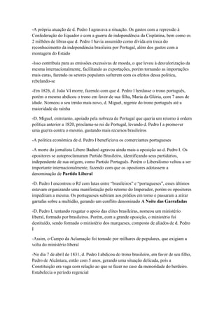 -A própria atuação de d. Pedro I agravava a situação. Os gastos com a repressão à
Confederação do Equador e com a guerra de independência da Cisplatina, bem como os
2 milhões de libras que d. Pedro I havia assumido como dívida em troca do
reconhecimento da independência brasileira por Portugal, além dos gastos com a
montagem do Estado
-Isso contribuía para as emissões excessivas de moeda, o que levou à desvalorização da
mesma internacionalmente, facilitando as exportações, porém tornando as importações
mais caras, fazendo os setores populares sofrerem com os efeitos dessa política,
rebelando-se
-Em 1826, d. João VI morre, fazendo com que d. Pedro I herdasse o trono português,
porém o mesmo abdicou o trono em favor de sua filha, Maria da Glória, com 7 anos de
idade. Nomeou o seu irmão mais novo, d. Miguel, regente do trono português até a
maioridade da rainha
-D. Miguel, entretanto, apoiado pela nobreza de Portugal que queria um retorno à ordem
política anterior a 1820, proclama-se rei de Portugal, levando d. Pedro I a promover
uma guerra contra o mesmo, gastando mais recursos brasileiros
-A política econômica de d. Pedro I beneficiava os comerciantes portugueses
-A morte do jornalista Líbero Badaró agravou ainda mais a oposição ao d. Pedro I. Os
opositores se autoproclamaram Partido Brasileiro, identificando seus partidários,
independente de sua origem, como Partido Português. Porém o Liberalismo voltou a ser
importante internacionalmente, fazendo com que os opositores adotassem a
denominação de Partido Liberal
-D. Pedro I encontrou o RJ com lutas entre “brasileiros” e “portugueses”, esses últimos
estavam organizando uma manifestação pelo retorno do Imperador, porém os opositores
impediram a mesma. Os portugueses subiram aos prédios em torno e passaram a atirar
garrafas sobre a multidão, gerando um conflito denominado A Noite das Garrafadas
-D. Pedro I, tentando resgatar o apoio das elites brasileiras, nomeou um ministério
liberal, formado por brasileiros. Porém, com a grande oposição, o ministério foi
destituído, sendo formado o ministério dos marqueses, composto de aliados de d. Pedro
I
-Assim, o Campo da Aclamação foi tomado por milhares de populares, que exigiam a
volta do ministério liberal
-No dia 7 de abril de 1831, d. Pedro I abdicou do trono brasileiro, em favor de seu filho,
Pedro de Alcântara, então com 5 anos, gerando uma situação delicada, pois a
Constituição era vaga com relação ao que se fazer no caso da menoridade do herdeiro.
Estabelecia o período regencial
 