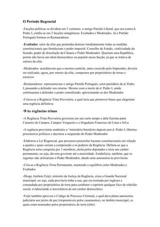 O Período Regencial
-Facções políticas se dividem em 3 vertentes: o antigo Partido Liberal, que era contra d.
Pedro I, cindiu-se em 2 facções antagônicas: Exaltados e Moderados. Já o Partido
Português formou os Restauradores
-Exaltados: setor da elite que pretendia destruir imediatamente todas as medidas
constitucionais que fortaleciam o poder imperial: Conselho de Estado, vitaliciedade do
Senado, poder de dissolução da Câmara e Poder Moderador. Queriam uma República,
porém não havia um ideal democrático ou popular nessa facção, já que se tratava de
setores da elite
-Moderados: acreditavam que o mesmo controle, antes exercido pelo Imperador, deveria
ser realizado, agora, por setores da elite, compostos por proprietários de terras e
escravos
-Restauradores: representavam o antigo Partido Português, setor partidário de d. Pedro
I, passando a defender seu retorno. Mesmo com a morte de d. Pedro I, ainda
continuaram a defender o poder centralizado, aproximando-se dos Moderados
-Criava-se a Regência Trina Provisória, a qual teria que promover bases que elegeriam
uma regência definitiva
As regências trinas
-A Regência Trina Provisória governou em um curto tempo e dela fizeram parte
Carneiro de Campos, Campos Vergueiro e o brigadeiro Francisco de Lima e Silva
-A regência provisória readmitiu o “ministério brasileiro deposto por d. Pedro I, libertou
prisioneiros políticos e decretou a suspensão do Poder Moderador
-Elaborou a Lei Regencial, que procurava preencher lacunas constitucionais em relação
a quanto e quais seriam a composição e os poderes da Regência. Definia-se que a
Regência seria composta por 3 membros, eleita pelos deputados e teria um caráter
permanente, ou seja, deveria governar até a maioridade. Estabelecia, também, que os
regentes não utilizariam o Poder Moderador, dando uma autonomia às províncias
-Cria-se a Regência Trina Permanente, mantendo o equilíbrio entre Moderados e
Exaltados
-Diogo Antônio Feijó, ministro da Justiça da Regência, criou a Guarda Nacional
municipal, ou seja, cada província tinha a sua, que era treinada por ingleses e
comandada por proprietários de terra para combater e reprimir qualquer foco de rebelião
social, evidenciando a inexistência de um caráter democrático
-Feijó também aprovou o Código de Processo Criminal, o qual dava plena autonomia
judiciária aos juízes de paz (responsáveis pelos casamentos), no âmbito municipal, os
quais eram nomeados pelos proprietários de terra (elite)
 