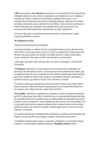 -1834: Aprovação do Ato Adicional, que alterava a Constituição de 1824, impondo que
a Regência deveria ser uma, eletiva e temporária, com mandato de 4 anos. Suprimia o
Conselho de Estado e instituía as Assembleias Legislativas Provinciais, mas a
nomeação do presidente das províncias era feita pelo Regente, sendo que esse mesmo
presidente não poderia vetar as decisões da Assembleia. Assim, dava-se à aristocracia o
controle não apenas do Legislativo, mas também do Executivo provincial. Essa
autonomia provincial representava uma abertura aos ideais republicanos
-Com essa aprovação, os moderados apresentaram Feijó na disputa para o poder
regencial, ganhando as eleições
A Regência de Feijó
-Feijó governou em nome dos moderados
-A posição contrária ao celibato clerical e as questões religiosas que se abriram nesta
época foram os principais motivos para ele se opor à nomeação de um bispo para o RJ,
fazendo com que ocorresse um aumento da tensão entre ele e a parte conservadora.
Assim, renunciou 2 anos após ser eleito, favorecendo os conservadores
-Além dessa oposição, Feijó enfrentou mais 2 revoltas: a Cabanagem e a Revolução
Farroupilha
-Cabanagem: federalista, era uma reação ao governo regencial e ao presidente da
província, nomeado pelo Executivo. O nome provém de um partido local, Cabano, que
se apoderou do governo local, alegando que não receberia qualquer presidente indicado
pela Corte enquanto d. Pedro II não atingisse a maioridade, impondo 3 presidentes à
província, até que o governo de Araújo Lima controlasse a situação
-Os cabanos chamaram a atenção dos países que faziam fronteira com o Pará, como a
Guiana Francesa, colônia dos franceses que queriam levar a fronteira da Guiana até o
rio Araguari, pois cobiçavam toda a região Norte do Brasil
-Farroupilha: federalistas e republicanos e negaram a aceitar os presidentes indicados
pelo RJ. Composta por uma elite rio-grandense que se sentia prejudicada pelas decisões
da Assembleia Nacional. Considerava que sua representação era desproporcional nesta
Câmara e, como consequência, sofria medidas que não saciavam suas necessidades. Era
o caso da decisão relativa ao imposto cobrado sobre o charque (carne-seca), principal
produto da região, que encarecia o produto, abrindo espaço para o consumo de carnes
argentinas e uruguaias
-Os gaúchos proclamaram a República Rio-Grandense e escolheram um presidente, que
chegou a ser preso no RJ, mas conseguiu escapar e voltar para sua província
-A República recebeu apoio uruguaio e argentino, estendendo-se seu domínio à Santa
Catarina, e, com Giuseppe Garibaldi, formaram a República Juliana (julho)
 