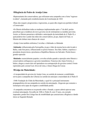 Regência de Pedro de Araújo Lima
-Representante dos conservadores, que utilizaram uma campanha com o lema “regresso
à ordem”, clamando pelo restabelecimento da Constituição de 1824
-Duas alas surgem: progressistas e regressistas, as quais dão origem aos partidos Liberal
e Conservador
-Os liberais defendiam todas as mudanças implementadas após o 7 de abril, porém
percebiam que a tendência do novo governo era de reinterpretar as medidas previstas.
Assim, os liberais passariam a defender a antecipação da maioridade de d. Pedro II, o
qual poderia tirar o poder das mãos dos conservadores, já que, depois de Feijó, os
liberais não tinham mais chances de vencer
-Araújo Lima também enfrentou 2 revoltas: a Sabinada e a Balaiada
-Sabinada: influenciada pela Farroupilha, já que o líder da mesma havia sido levado à
Bahia, onde fora preso, influenciando os presos baianos. Seu líder, Sabino, expulsou o
presidente da província e proclamou a República Baiense em Salvador. Porém houve
grande repressão
-Balaiada: essencialmente popular, a revolta eclodiu quando a oposição entre liberais e
conservadores enfraqueceu o governo maranhense. Francisco dos Anjos Ferreira, o
balaio, chegou a reunir dois mil apoiadores na contraposição do governo central. Foram
reprimidos pelo coronel Luís Alves de Lima, o futuro Duque de Caxias
Golpe da Maioridade:
-A incapacidade do governo de Araújo Lime, no sentido de restaurar a estabilidade,
serviu para a campanha dos Liberais no sentido de antecipar a maioridade de d. Pedro II
-1840: Fundação do Clube da Maioridade, o qual foi o principal instrumento
propagandístico de sua campanha no sentido da antecipação. Alegavam que somente a
monarquia seria capaz de resgatar a estabilidade perdia
-A campanha concentrou-se na pressão sobre o Senado, a quem caberia aprovar uma
eventual antecipação. Em julho de 1840, d. Pedro II, com 15 anos, era coroado
imperador, pondo fim à longa fase de instabilidade que caracterizara a Regência e dando
início ao Segundo Reinado
 