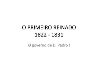 O PRIMEIRO REINADO 
1822 - 1831 
O governo de D. Pedro I 
 
