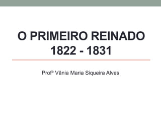 O PRIMEIRO REINADO
1822 - 1831
Profª Vânia Maria Siqueira Alves
 