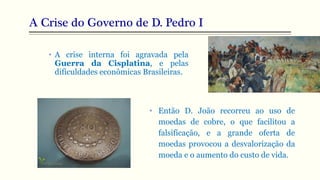 A Crise do Governo de D. Pedro I
• Então D. João recorreu ao uso de
moedas de cobre, o que facilitou a
falsificação, e a grande oferta de
moedas provocou a desvalorização da
moeda e o aumento do custo de vida.
• A crise interna foi agravada pela
Guerra da Cisplatina, e pelas
dificuldades econômicas Brasileiras.
 