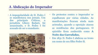 A Abdicação do Imperador
• A impopularidade de D. Pedro I
se manifestava nos jornais. Um
dos principais Críticos, o
jornalista Líbero Badaró, foi
assassinado, e D. Pedro I foi
acusado de ser o mandante.
• Os protestos contra o imperador se
espalharam por várias cidades. As
manifestações ficaram ainda mais
acirradas, quando a oposição atacou
as residências dos portugueses. O
episódio ficou conhecido como A
Noite das Garrafadas.
• Em 1831 D. Pedro I abdicou ao trono
em nome de seu filho Pedro II.
 