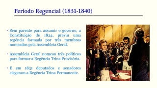 Período Regencial (1831-1840)
• Sem parente para assumir o governo, a
Constituição de 1824, previu uma
regência formada por três membros
nomeados pela Assembleia Geral.
• Assembleia Geral nomeou três políticos
para formar a Regência Trina Provisória.
• E em 1831 deputados e senadores
elegeram a Regência Trina Permanente.
 
