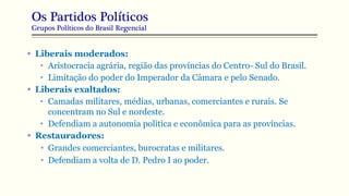 Os Partidos Políticos
Grupos Políticos do Brasil Regencial
 Liberais moderados:
• Aristocracia agrária, região das províncias do Centro- Sul do Brasil.
• Limitação do poder do Imperador da Câmara e pelo Senado.
 Liberais exaltados:
• Camadas militares, médias, urbanas, comerciantes e rurais. Se
concentram no Sul e nordeste.
• Defendiam a autonomia política e econômica para as províncias.
 Restauradores:
• Grandes comerciantes, burocratas e militares.
• Defendiam a volta de D. Pedro I ao poder.
 