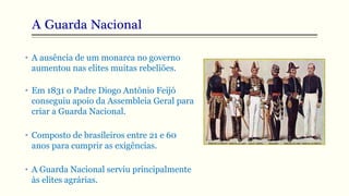 A Guarda Nacional
• A ausência de um monarca no governo
aumentou nas elites muitas rebeliões.
• Em 1831 o Padre Diogo Antônio Feijó
conseguiu apoio da Assembleia Geral para
criar a Guarda Nacional.
• Composto de brasileiros entre 21 e 60
anos para cumprir as exigências.
• A Guarda Nacional serviu principalmente
às elites agrárias.
 