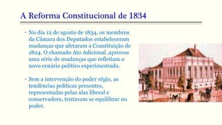 A Reforma Constitucional de 1834
• No dia 12 de agosto de 1834, os membros
da Câmara dos Deputados estabeleceram
mudanças que afetaram a Constituição de
1824. O chamado Ato Adicional ,aprovou
uma série de mudanças que refletiam o
novo cenário político experimentado.
• Sem a intervenção do poder régio, as
tendências políticas presentes,
representadas pelas alas liberal e
conservadora, tentavam se equilibrar no
poder.
 