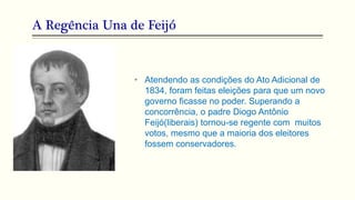 A Regência Una de Feijó
• Atendendo as condições do Ato Adicional de
1834, foram feitas eleições para que um novo
governo ficasse no poder. Superando a
concorrência, o padre Diogo Antônio
Feijó(liberais) tornou-se regente com muitos
votos, mesmo que a maioria dos eleitores
fossem conservadores.
 