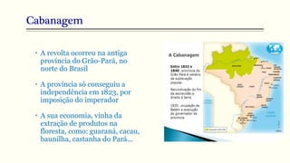 Cabanagem
• A revolta ocorreu na antiga
província do Grão-Pará, no
norte do Brasil
• A província só conseguiu a
independência em 1823, por
imposição do imperador
• A sua economia, vinha da
extração de produtos na
floresta, como: guaraná, cacau,
baunilha, castanha do Pará...
 
