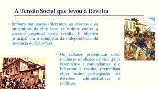 A Tensão Social que levou à Revolta
• Embora por causas diferentes, os cabanos e os
integrantes da elite local se uniram contra o
governo regencial nesta revolta. O objetivo
principal era a conquista da independência da
província do Grão-Pará.
• Os cabanos pretendiam obter
melhores condições de vida ,já os
fazendeiros e comerciantes, que
lideraram a revolta, pretendiam
obter maior participação nas
decisões administrativas e
políticas.
 