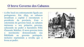 O breve Governo dos Cabanos
• A elite local era extremamente ligada aos
portugueses. Em 1835, os cabanos
invadiram a capital e executaram o
presidente da província. Com o
extermínio do governo local, os cabanos
iniciaram o seu primeiro governo,
colocando no poder o fazendeiro Félix
Clemente Malcher. O novo governo traiu
o movimento demonstrando sua
fidelidade ao governo português,
inclusive reprimindo a revolta que o
levou ao poder.
 