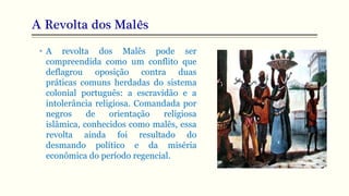 A Revolta dos Malês
• A revolta dos Malês pode ser
compreendida como um conflito que
deflagrou oposição contra duas
práticas comuns herdadas do sistema
colonial português: a escravidão e a
intolerância religiosa. Comandada por
negros de orientação religiosa
islâmica, conhecidos como malês, essa
revolta ainda foi resultado do
desmando político e da miséria
econômica do período regencial.
 