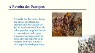 A Revolta dos Farrapos
• A revolta dos Farrapos, durou
dez anos e aconteceu na
província do Rio Grande do
Sul. O movimento foi liderado
pelos grandes proprietários de
terras e criadores de gado.
Um dos principais objetivos
dessa elite era separar-se do
restante do Brasil e fundar
uma república independente
 