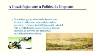 A Insatisfação com a Política de Impostos
• Os motivos para a eclosão da Revolta dos
Farrapos podiam ser resumidos em duas
questões: crescente insatisfação da elite do Sul
com a centralização das decisões e a falta de
interesse do governo em atender às
reivindicações dos sulistas.
 