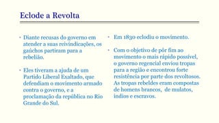 Eclode a Revolta
• Diante recusas do governo em
atender a suas reivindicações, os
gaúchos partiram para a
rebelião.
• Eles tiveram a ajuda de um
Partido Liberal Exaltado, que
defendiam o movimento armado
contra o governo, e a
proclamação da república no Rio
Grande do Sul.
• Em 1830 eclodiu o movimento.
• Com o objetivo de pôr fim ao
movimento o mais rápido possível,
o governo regencial enviou tropas
para a região e encontrou forte
resistência por parte dos revoltosos.
As tropas rebeldes eram compostas
de homens brancos, de mulatos,
índios e escravos.
 