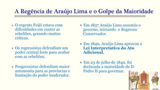 A Regência de Araújo Lima e o Golpe da Maioridade
● O regente Feijó estava com
dificuldades em conter as
rebeliões, gerando muitas
críticas.
● Os regressistas defendiam um
poder central forte para acabar
com as rebeliões.
● Progressistas defendiam maior
autonomia para as províncias e
limitação do poder moderador.
● Em 1837 Araújo Lima assumiu o
governo, iniciando o Regresso
Conservador.
● Em 1840, Araújo Lima aprovou a
Lei Interpretativa do Ato
Adicional.
● Em 23 de julho de 1840, foi
declarada a maioridade de D.
Pedro II para governar.
 